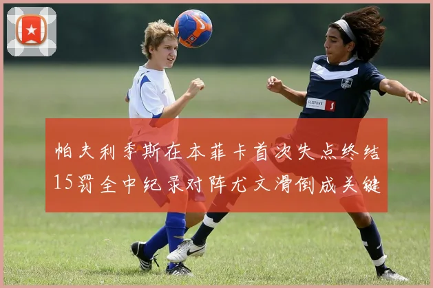 帕夫利季斯在本菲卡首次失点终结15罚全中纪录对阵尤文滑倒成关键时刻