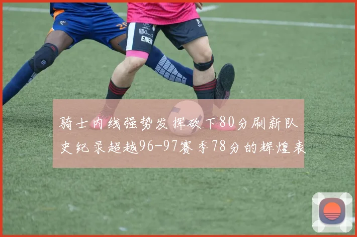 骑士内线强势发挥砍下80分刷新队史纪录超越96-97赛季78分的辉煌表现