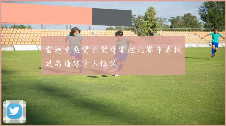 雷迪克盛赞东契奇掌控比赛节奏投进离谱球令人惊叹