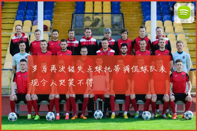 罗马再次错失点球托蒂调侃球队表现令人哭笑不得