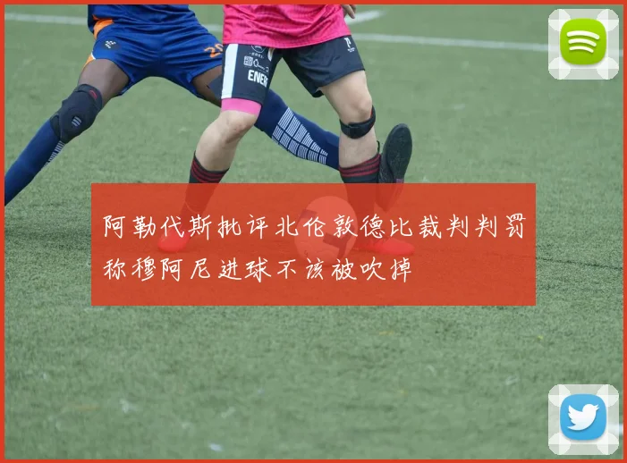 阿勒代斯批评北伦敦德比裁判判罚称穆阿尼进球不该被吹掉
