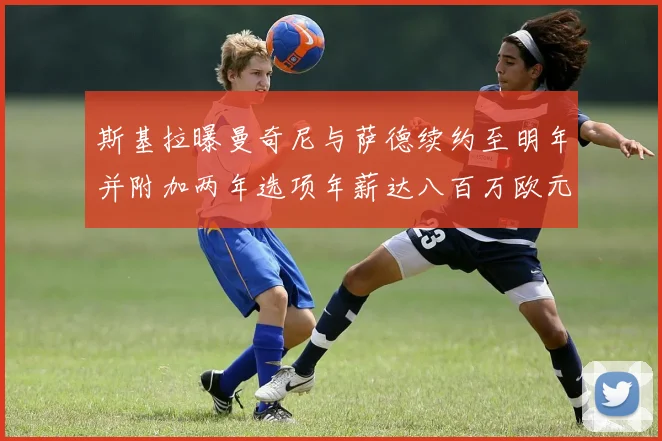 斯基拉曝曼奇尼与萨德续约至明年并附加两年选项年薪达八百万欧元
