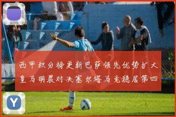 西甲积分榜更新巴萨领先优势扩大皇马明晨对决塞尔塔马竞稳居第四