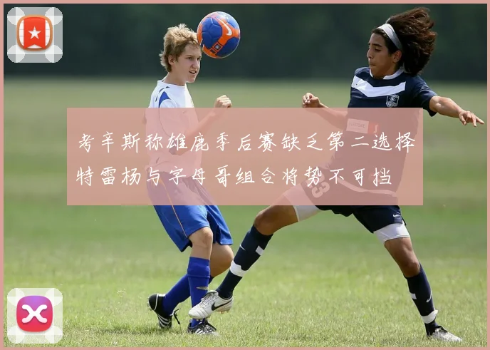 考辛斯称雄鹿季后赛缺乏第二选择特雷杨与字母哥组合将势不可挡