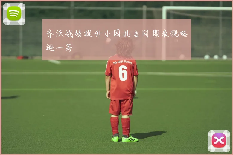 齐沃战绩提升小因扎吉同期表现略逊一筹