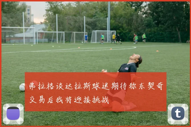 弗拉格谈达拉斯球迷期待称东契奇交易后我将迎接挑战
