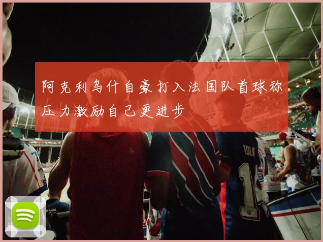 阿克利乌什自豪打入法国队首球称压力激励自己更进步