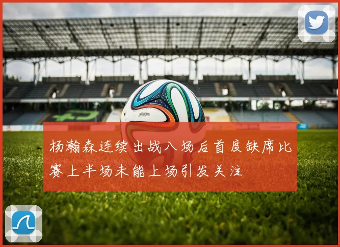 杨瀚森连续出战八场后首度缺席比赛上半场未能上场引发关注