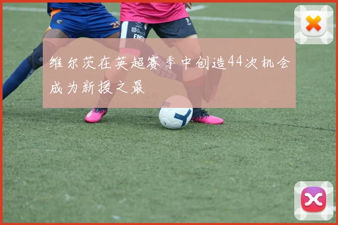 维尔茨在英超赛季中创造44次机会成为新援之最