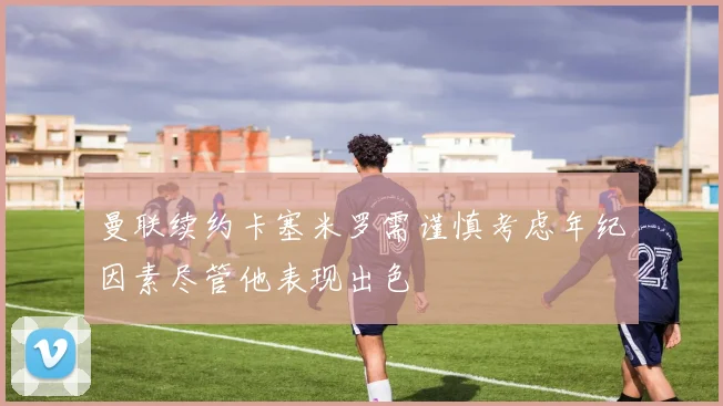 曼联续约卡塞米罗需谨慎考虑年纪因素尽管他表现出色