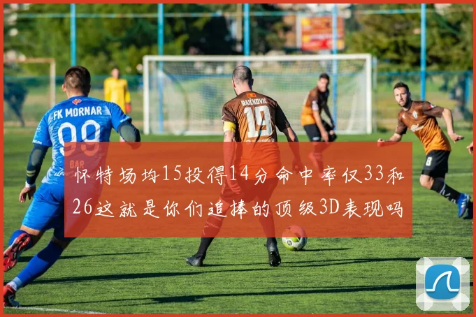 怀特场均15投得14分命中率仅33和26这就是你们追捧的顶级3D表现吗