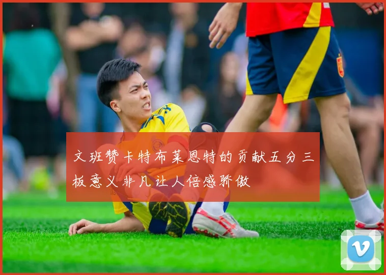 文班赞卡特布莱恩特的贡献五分三板意义非凡让人倍感骄傲