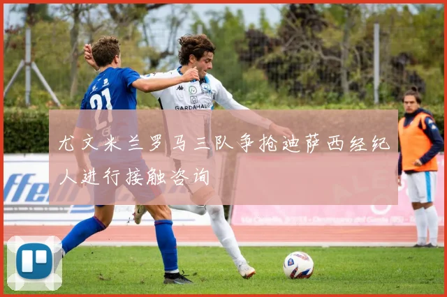 尤文米兰罗马三队争抢迪萨西经纪人进行接触咨询