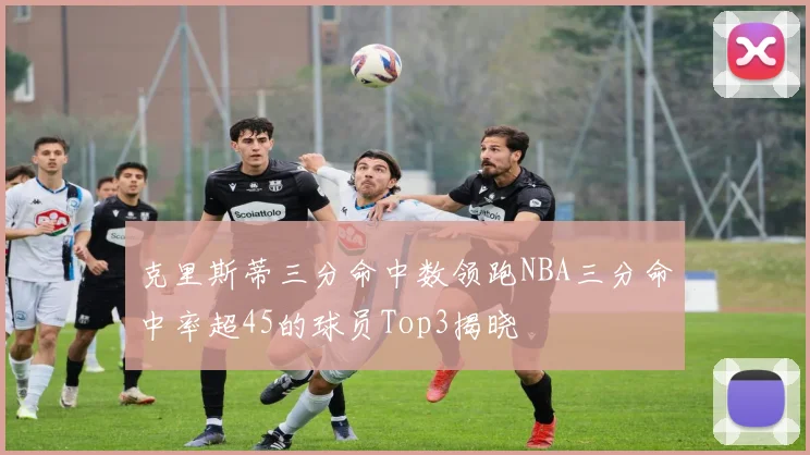 克里斯蒂三分命中数领跑NBA三分命中率超45的球员Top3揭晓