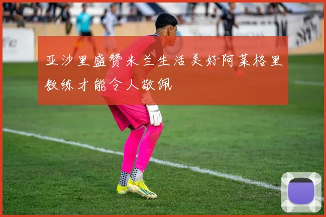 亚沙里盛赞米兰生活美好阿莱格里教练才能令人敬佩