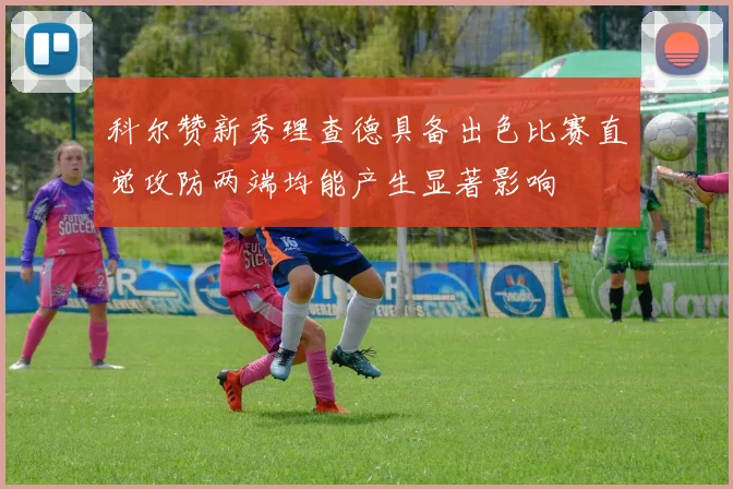 科尔赞新秀理查德具备出色比赛直觉攻防两端均能产生显著影响