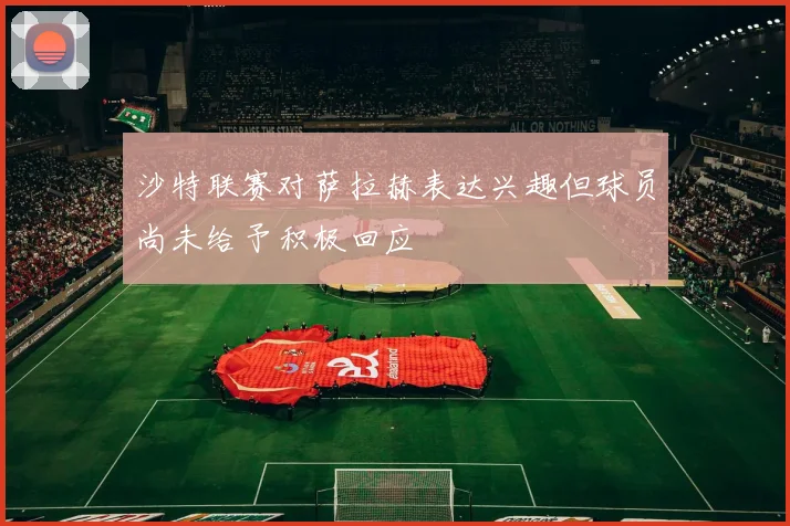 沙特联赛对萨拉赫表达兴趣但球员尚未给予积极回应