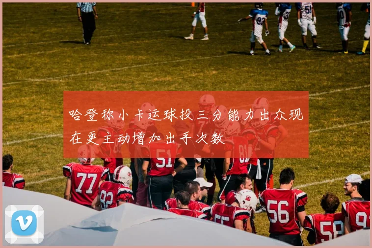 哈登称小卡运球投三分能力出众现在更主动增加出手次数