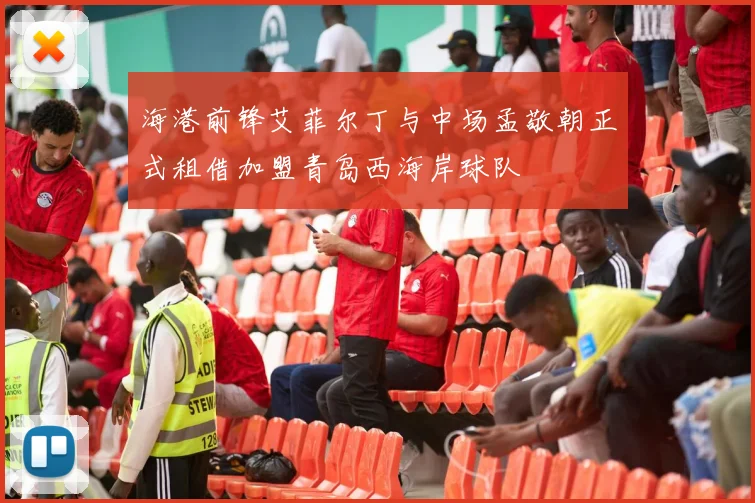海港前锋艾菲尔丁与中场孟敬朝正式租借加盟青岛西海岸球队