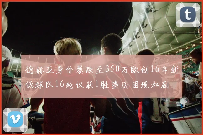 德赫亚身价暴跌至350万欧创16年新低球队16轮仅获1胜垫底困境加剧