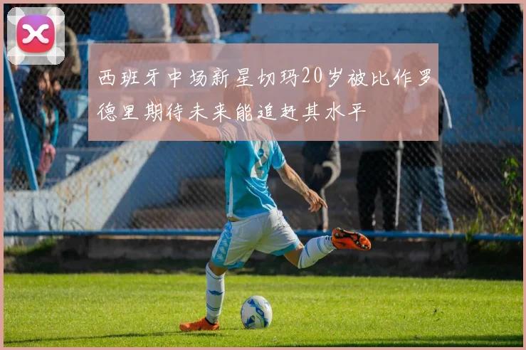 西班牙中场新星切玛20岁被比作罗德里期待未来能追赶其水平
