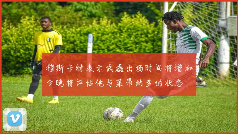 穆斯卡特表示武磊出场时间将增加今晚将评估他与莱昂纳多的状态