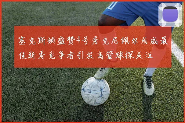塞克斯顿盛赞4号秀克尼佩尔或成最佳新秀竞争者引发高管球探关注